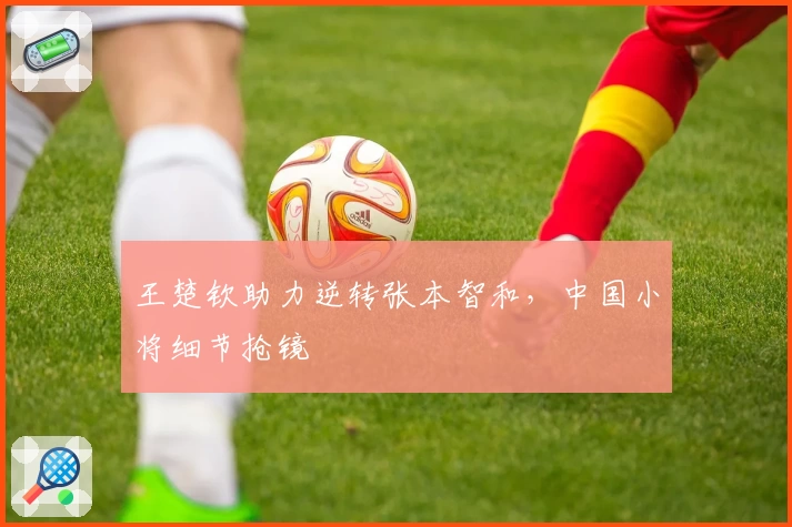 王楚钦助力逆转张本智和,中国小将细节抢镜
