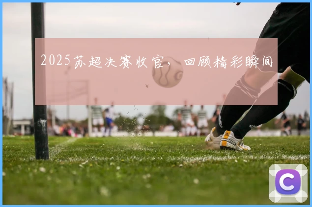 2025苏超决赛收官，回顾精彩瞬间