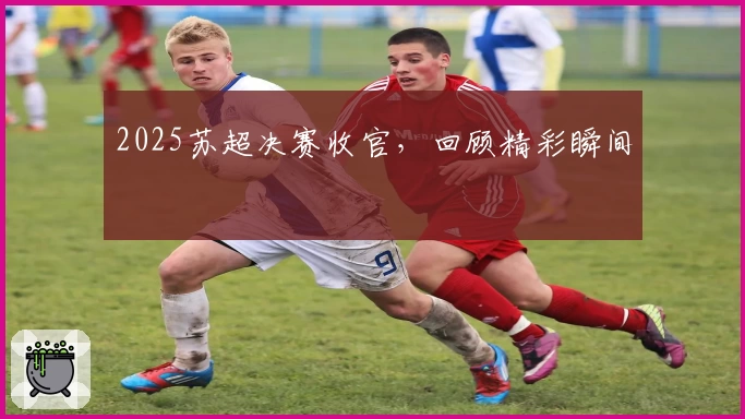 2025苏超决赛收官，回顾精彩瞬间