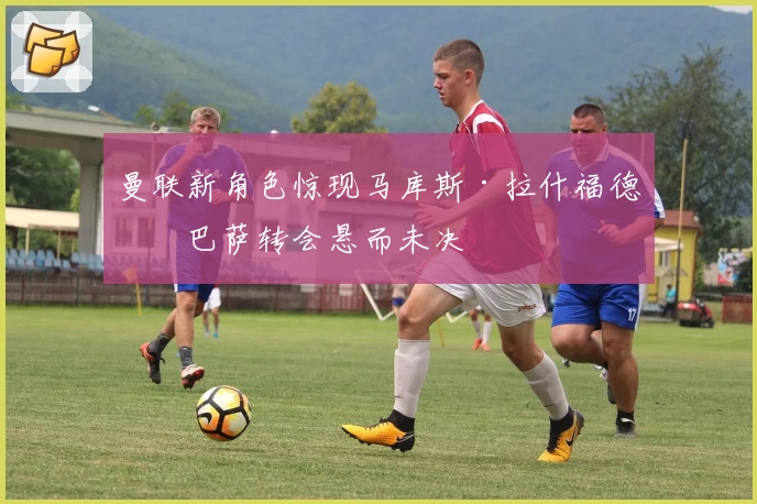 曼联新角色惊现马库斯·拉什福德！巴萨转会悬而未决