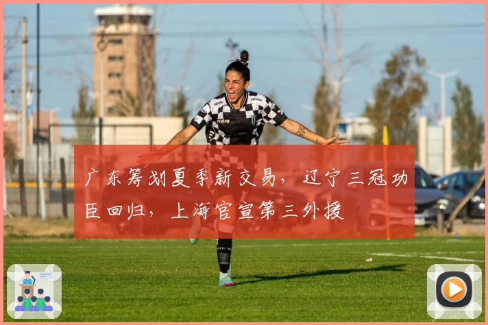 广东筹划夏季新交易,辽宁三冠功臣回归,上海官宣第三外援