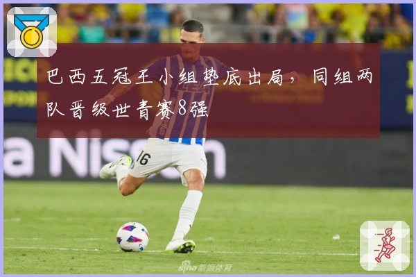 巴西五冠王小组垫底出局，同组两队晋级世青赛8强
