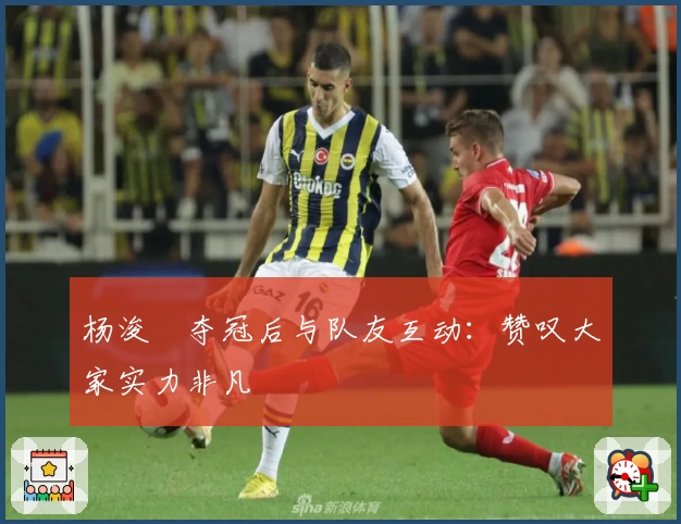 杨浚瑄夺冠后与队友互动：赞叹大家实力非凡