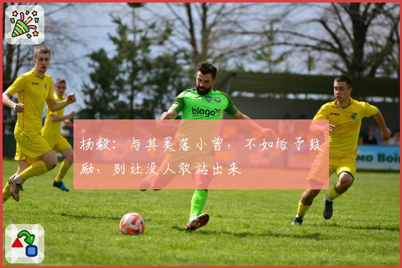 杨毅:与其奚落小曾,不如给予鼓励,别让没人敢站出来