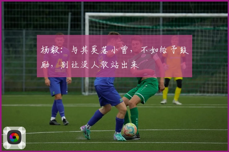 杨毅:与其奚落小曾,不如给予鼓励,别让没人敢站出来