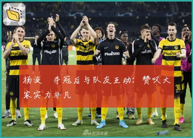 杨浚瑄夺冠后与队友互动：赞叹大家实力非凡