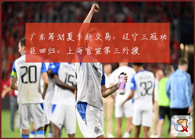 广东筹划夏季新交易,辽宁三冠功臣回归,上海官宣第三外援